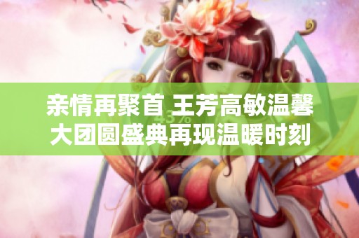 亲情再聚首 王芳高敏温馨大团圆盛典再现温暖时刻