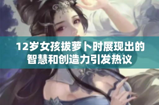 12岁女孩拔萝卜时展现出的智慧和创造力引发热议