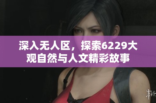 深入无人区，探索6229大观自然与人文精彩故事