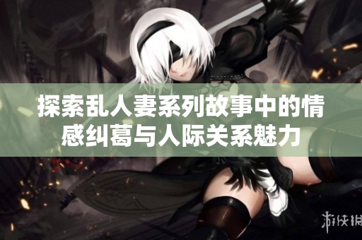 探索乱人妻系列故事中的情感纠葛与人际关系魅力