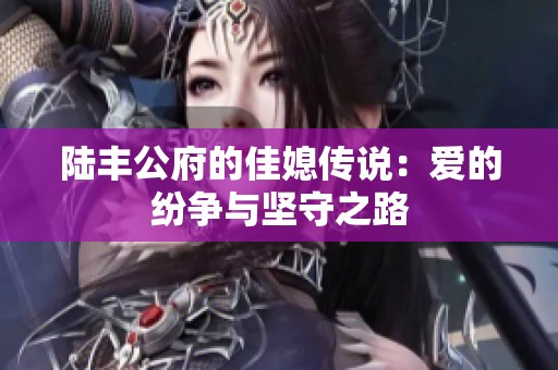 陆丰公府的佳媳传说：爱的纷争与坚守之路