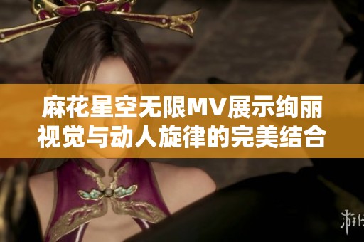 麻花星空无限MV展示绚丽视觉与动人旋律的完美结合