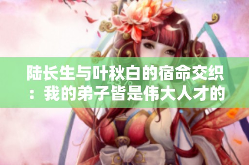 陆长生与叶秋白的宿命交织：我的弟子皆是伟大人才的结局揭秘