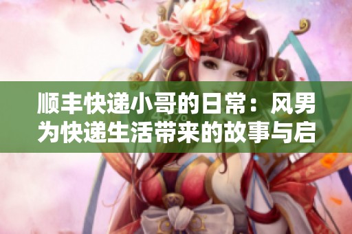 顺丰快递小哥的日常：风男为快递生活带来的故事与启示