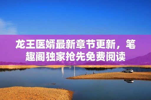 龙王医婿最新章节更新，笔趣阁独家抢先免费阅读