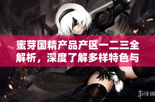 蜜芽国精产品产区一二三全解析，深度了解多样特色与优势