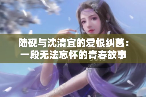陆砚与沈清宜的爱恨纠葛：一段无法忘怀的青春故事