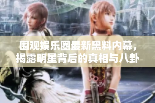 围观娱乐圈最新黑料内幕，揭露明星背后的真相与八卦