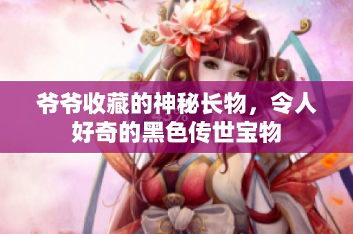 爷爷收藏的神秘长物，令人好奇的黑色传世宝物