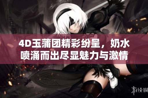 4D玉蒲团精彩纷呈，奶水喷涌而出尽显魅力与激情