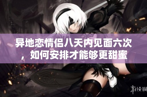 异地恋情侣八天内见面六次，如何安排才能够更甜蜜