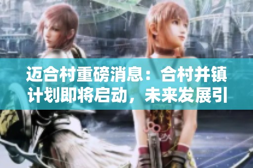 迈合村重磅消息：合村并镇计划即将启动，未来发展引关注