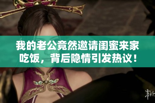 我的老公竟然邀请闺蜜来家吃饭，背后隐情引发热议！