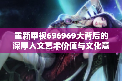 重新审视696969大背后的深厚人文艺术价值与文化意义