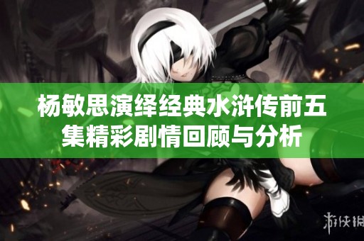 杨敏思演绎经典水浒传前五集精彩剧情回顾与分析