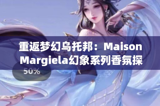 重返梦幻乌托邦：Maison Margiela幻象系列香氛探索之旅