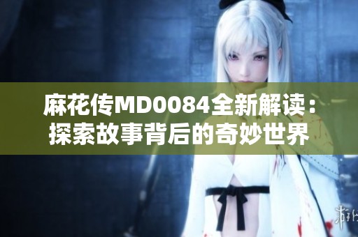麻花传MD0084全新解读：探索故事背后的奇妙世界