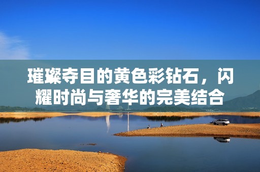 璀璨夺目的黄色彩钻石，闪耀时尚与奢华的完美结合