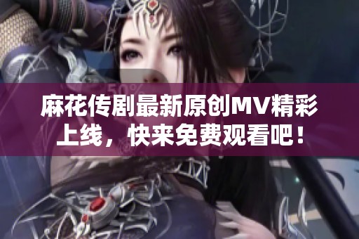 麻花传剧最新原创MV精彩上线，快来免费观看吧！