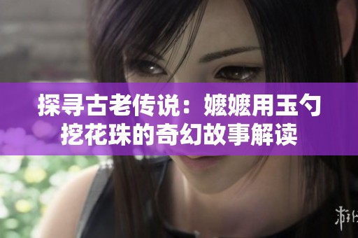 探寻古老传说：嬷嬷用玉勺挖花珠的奇幻故事解读