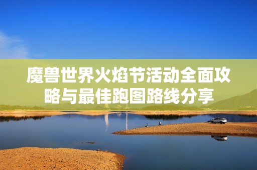 魔兽世界火焰节活动全面攻略与最佳跑图路线分享