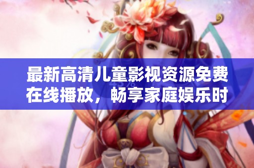 最新高清儿童影视资源免费在线播放，畅享家庭娱乐时光