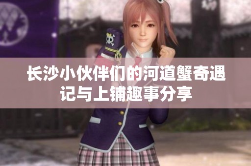 长沙小伙伴们的河道蟹奇遇记与上铺趣事分享