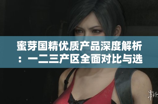 蜜芽国精优质产品深度解析：一二三产区全面对比与选择指南