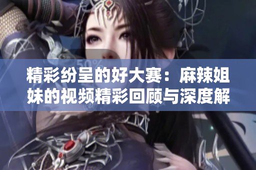 精彩纷呈的好大赛：麻辣姐妹的视频精彩回顾与深度解析