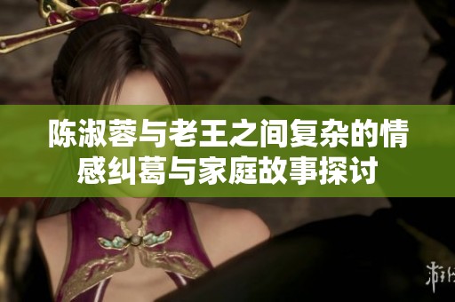 陈淑蓉与老王之间复杂的情感纠葛与家庭故事探讨