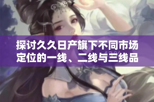 探讨久久日产旗下不同市场定位的一线、二线与三线品牌解析
