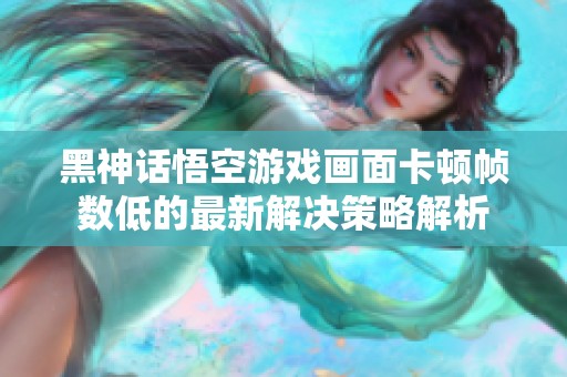 黑神话悟空游戏画面卡顿帧数低的最新解决策略解析