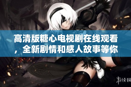 高清版糖心电视剧在线观看，全新剧情和感人故事等你来发现