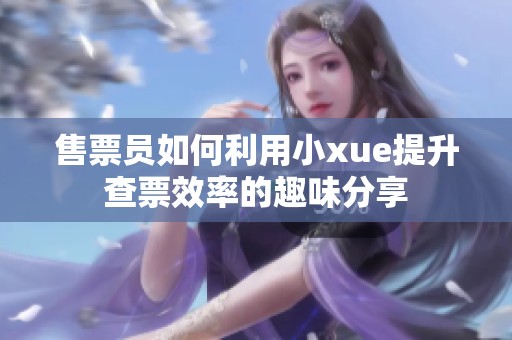 售票员如何利用小xue提升查票效率的趣味分享
