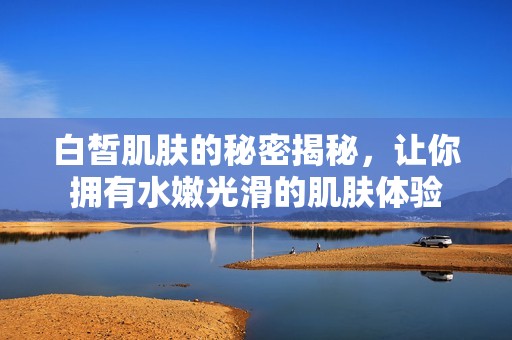 白皙肌肤的秘密揭秘，让你拥有水嫩光滑的肌肤体验