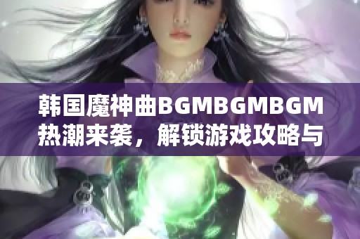 韩国魔神曲BGMBGMBGM热潮来袭，解锁游戏攻略与玩法技巧分析