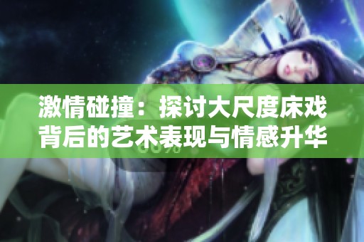 激情碰撞：探讨大尺度床戏背后的艺术表现与情感升华