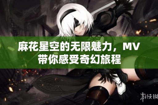 麻花星空的无限魅力，MV带你感受奇幻旅程