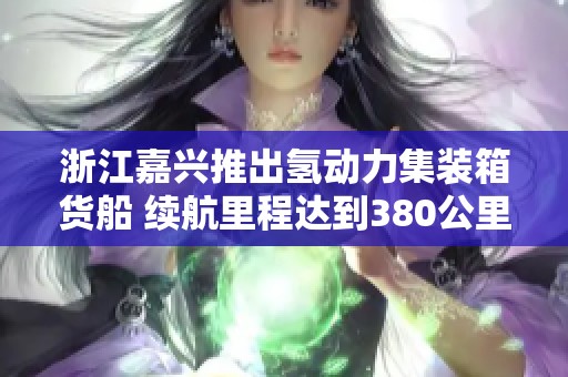 浙江嘉兴推出氢动力集装箱货船 续航里程达到380公里