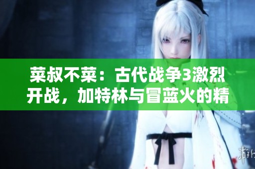 菜叔不菜：古代战争3激烈开战，加特林与冒蓝火的精彩对决