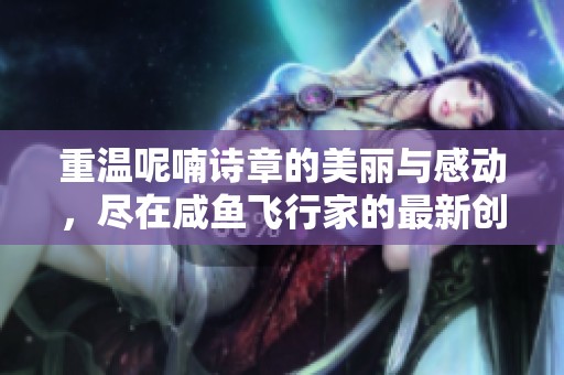 重温呢喃诗章的美丽与感动，尽在咸鱼飞行家的最新创作中
