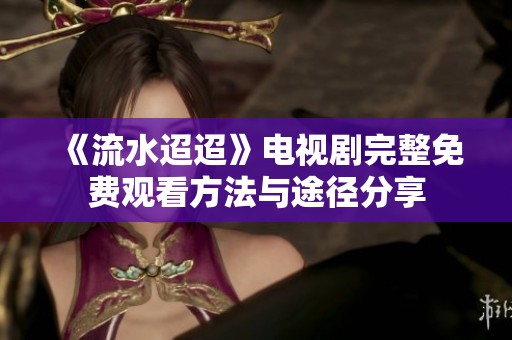 《流水迢迢》电视剧完整免费观看方法与途径分享