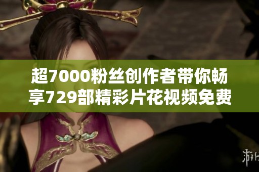 超7000粉丝创作者带你畅享729部精彩片花视频免费观赏 超7000粉丝创作者带你畅享729部精彩片花视频免费观赏