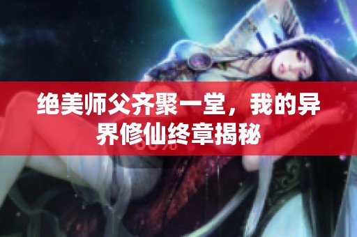 绝美师父齐聚一堂，我的异界修仙终章揭秘