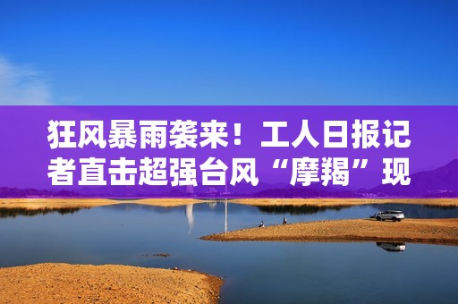 狂风暴雨袭来！工人日报记者直击超强台风“摩羯”现场