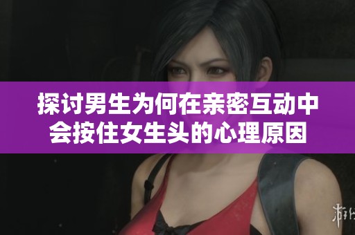 探讨男生为何在亲密互动中会按住女生头的心理原因