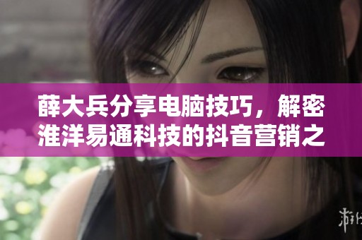 薛大兵分享电脑技巧，解密淮洋易通科技的抖音营销之道