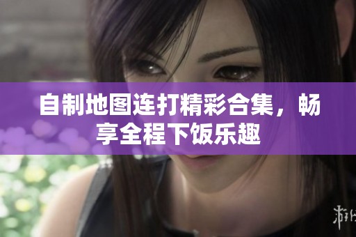 自制地图连打精彩合集，畅享全程下饭乐趣