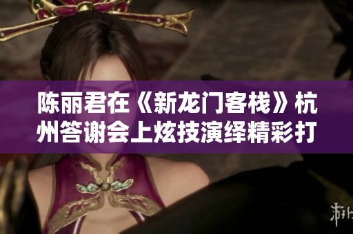 陈丽君在《新龙门客栈》杭州答谢会上炫技演绎精彩打戏