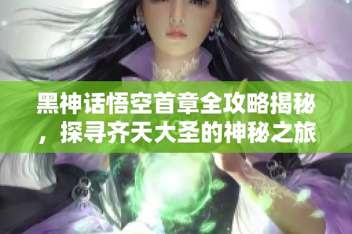黑神话悟空首章全攻略揭秘，探寻齐天大圣的神秘之旅